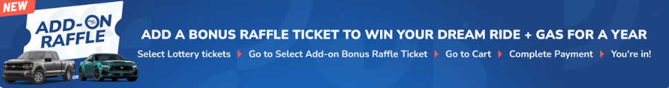Add on Raffle - Add a Bonus raffle ticket to win your dream ride and gas for a year. Select Lottery tickets>Go to Select Add-on Bonus Raffle Ticket>Go to Cart>Complete Payment and done